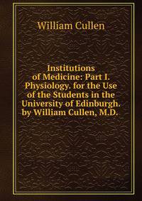 Institutions of Medicine: Part I. Physiology. for the Use of the Students in the University of Edinburgh. by William Cullen, M.D. .