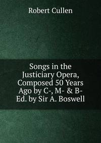 Songs in the Justiciary Opera, Composed 50 Years Ago by C-, M- &amp; B- Ed. by Sir A. Boswell.