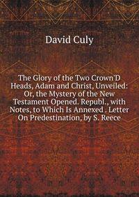 The Glory of the Two Crown'D Heads, Adam and Christ, Unveiled: Or, the Mystery of the New Testament Opened. Republ., with Notes, to Which Is Annexed . Letter On Predestination, by S. Reece