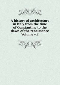 A history of architecture in Italy from the time of Constantine to the dawn of the renaissance Volume v.2