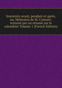Souvenirs avant, pendant et apres, ou, Memoires de M. Cumont: termine par un resume sur le calendrier Volume 1 (French Edition)