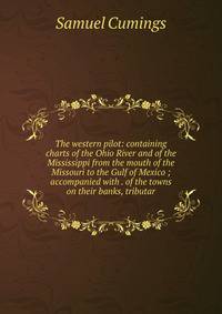 The western pilot: containing charts of the Ohio River and of the Mississippi from the mouth of the Missouri to the Gulf of Mexico ; accompanied with . of the towns on their banks, tributar