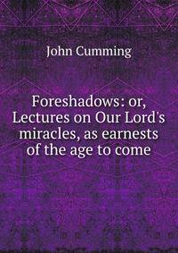 Foreshadows: or, Lectures on Our Lord's miracles, as earnests of the age to come