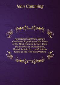 Apocalyptic Sketches: Being a Condensed Exposition of the Views of the Most Eminent Writers Upon the Prophecies of Revelation, Daniel, Isaiah, &amp;c., . with All His Saints at the First Resurrection