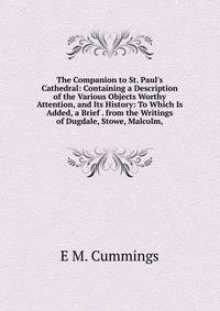 The Companion to St. Paul's Cathedral: Containing a Description of the Various Objects Worthy Attention, and Its History: To Which Is Added, a Brief . from the Writings of Dugdale, Stowe, Malcolm,