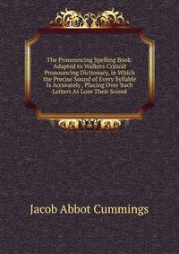 The Pronouncing Spelling Book: Adapted to Walkers Critical Pronouncing Dictionary, in Which the Precise Sound of Every Syllable Is Accurately . Placing Over Such Letters As Lose Their Sound