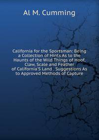 California for the Sportsman: Being a Collection of Hints As to the Haunts of the Wild Things of Hoof, Claw, Scale and Feather of California'S Land . Suggestions As to Approved Methods of Capture