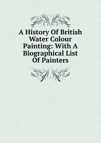A History Of British Water Colour Painting: With A Biographical List Of Painters