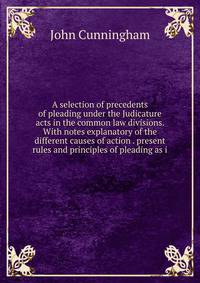 A selection of precedents of pleading under the Judicature acts in the common law divisions. With notes explanatory of the different causes of action . present rules and principles of pleading as i