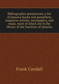 Bibliographia jamaicensis; a list of Jamaica books and pamphlets, magazine articles, newspapers, and maps, most of which are in the library of the Institute of Jamaica