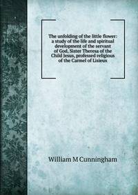 The unfolding of the little flower: a study of the life and spiritual development of the servant of God, Sister Theresa of the Child Jesus, professed religious of the Carmel of Lisieux