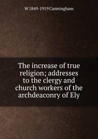 The increase of true religion; addresses to the clergy and church workers of the archdeaconry of Ely