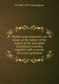 Politics and economics: an essay on the nature of the nature of the principles of political economy, together with a survey of recent legislation