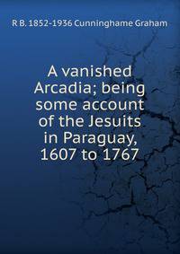 A vanished Arcadia; being some account of the Jesuits in Paraguay, 1607 to 1767