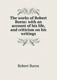 The works of Robert Burns: with an account of his life, and criticism on his writings