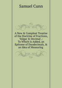A New &amp; Compleat Treatise of the Doctrine of Fractions, Vulgar &amp; Decimal .: To Which Is Added, an Epitome of Duodecimals, &amp; an Idea of Measuring .
