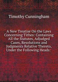 A New Treatise On the Laws Concerning Tithes: Containing All the Statutes, Adjudged Cases, Resolutions and Judgments Relative Thereto, Under the Following Heads: .
