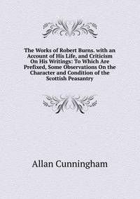 The Works of Robert Burns. with an Account of His Life, and Criticism On His Writings: To Which Are Prefixed, Some Observations On the Character and Condition of the Scottish Peasantry