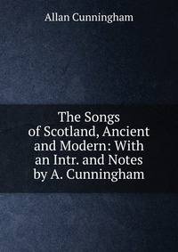 The Songs of Scotland, Ancient and Modern: With an Intr. and Notes by A. Cunningham