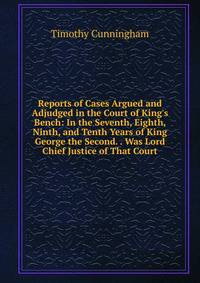 Reports of Cases Argued and Adjudged in the Court of King's Bench: In the Seventh, Eighth, Ninth, and Tenth Years of King George the Second. . Was Lord Chief Justice of That Court