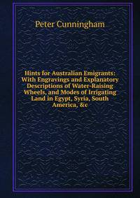 Hints for Australian Emigrants: With Engravings and Explanatory Descriptions of Water-Raising Wheels, and Modes of Irrigating Land in Egypt, Syria, South America, &amp;c