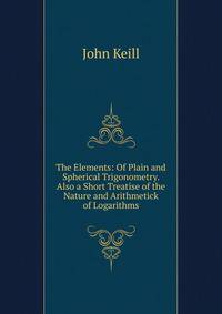 The Elements: Of Plain and Spherical Trigonometry. Also a Short Treatise of the Nature and Arithmetick of Logarithms