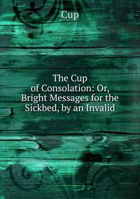 The Cup of Consolation: Or, Bright Messages for the Sickbed, by an Invalid