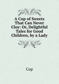A Cup of Sweets That Can Never Cloy: Or, Delightful Tales for Good Children, by a Lady