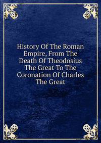 History Of The Roman Empire, From The Death Of Theodosius The Great To The Coronation Of Charles The Great