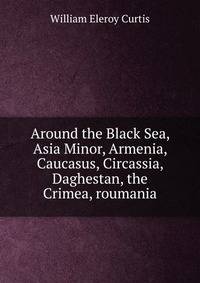 Around the Black Sea, Asia Minor, Armenia, Caucasus, Circassia, Daghestan, the Crimea, roumania