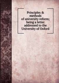 Principles &amp; methods of university reform; being a letter addressed to the University of Oxford
