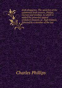 Irish eloquence. The speeches of the celebrated Irish orators, Philips, Curran and Grattan, to which is added the powerful appeal of Robert Emmett, at . high treason. Selected by a member of the bar