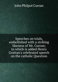 Speeches on trials, embellished with a striking likeness of Mr. Curran; to which is added Henry Grattan's celebrated speech on the catholic Question