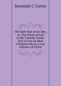 The faith that never dies, or, The Priest of God in the Catholic home: how to live an ideal Christian life as a true follower of Christ