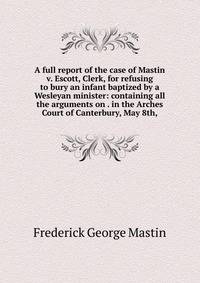 A full report of the case of Mastin v. Escott, Clerk, for refusing to bury an infant baptized by a Wesleyan minister: containing all the arguments on . in the Arches Court of Canterbury, May 8th,