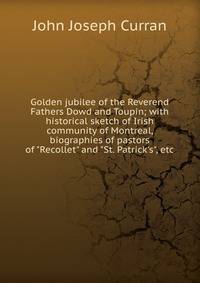 Golden jubilee of the Reverend Fathers Dowd and Toupin; with historical sketch of Irish community of Montreal, biographies of pastors of "Recollet" and "St. Patrick's", etc