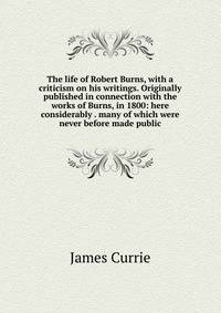 The life of Robert Burns, with a criticism on his writings. Originally published in connection with the works of Burns, in 1800: here considerably . many of which were never before made public
