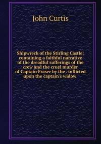 Shipwreck of the Stirling Castle: containing a faithful narrative of the dreadful sufferings of the crew and the cruel murder of Captain Fraser by the . inflicted upon the captain's widow .