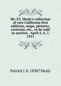 Mr. P.J. Healy's collection of rare California first editions, maps, pictures, cartoons, etc., to be sold at auction . April 5, 6, 7, 1911