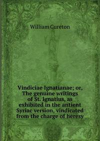 Vindiciae Ignatianae; or, The genuine writings of St. Ignatius, as exhibited in the antient Syriac version, vindicated from the charge of heresy