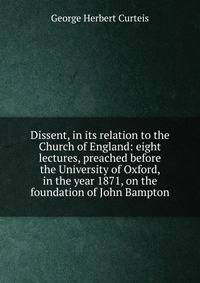 Dissent, in its relation to the Church of England: eight lectures, preached before the University of Oxford, in the year 1871, on the foundation of John Bampton