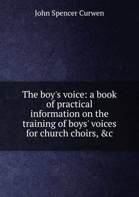 The boy's voice: a book of practical information on the training of boys' voices for church choirs, &amp;c.