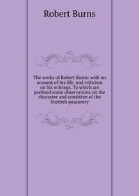 The works of Robert Burns: with an account of his life, and criticism on his writings. To which are prefixed some observations on the character and condition of the Scottish peasantry
