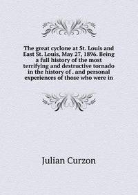 The great cyclone at St. Louis and East St. Louis, May 27, 1896. Being a full history of the most terrifying and destructive tornado in the history of . and personal experiences of those who were in