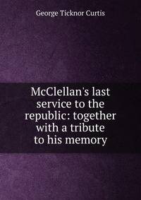 McClellan's last service to the republic: together with a tribute to his memory