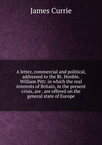 A letter, commercial and political, addressed to the Rt. Honble. William Pitt: in which the real interests of Britain, in the present crisis, are . are offered on the general state of Europe
