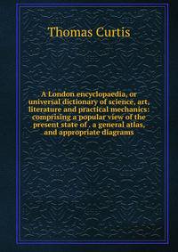 A London encyclopaedia, or universal dictionary of science, art, literature and practical mechanics: comprising a popular view of the present state of . a general atlas, and appropriate diagrams
