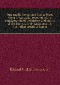 Pure saddle-horses and how to breed them in Australia: together with a consideration of the history and merits of the English, Arab, Andalusian, &amp; Australian breeds of horses