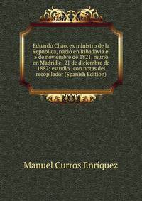 Eduardo Chao, ex ministro de la Republica, nacio en Ribadavia el 5 de noviembre de 1821, murio en Madrid el 21 de diciembre de 1887; estudio . con notas del recopilador (Spanish Edition)