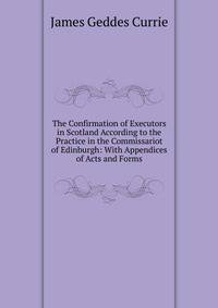 The Confirmation of Executors in Scotland According to the Practice in the Commissariot of Edinburgh: With Appendices of Acts and Forms